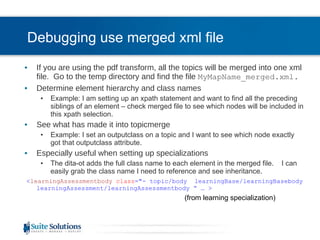 Debugging use merged xml file If you are using the pdf transform, all the topics will be merged into one xml file.  Go to the temp directory and find the file  MyMapName_merged.xml. Determine element hierarchy and class names Example: I am setting up an xpath statement and want to find all the preceding siblings of an element – check merged file to see which nodes will be included in this xpath selection. See what has made it into topicmerge Example: I set an outputclass on a topic and I want to see which node exactly got that outputclass attribute. Especially useful when setting up specializations The dita-ot adds the full class name to each element in the merged file.  I can easily grab the class name I need to reference and see inheritance. < learningAssessmentbody   class =&quot;- topic/body  learningBase/learningBasebody learningAssessment/learningAssessmentbody “ … > (from learning specialization) 