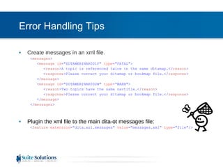 Error Handling Tips Create messages in an xml file. < messages > < message   id =&quot;DOTAWEBINAR001F&quot;  type =&quot;FATAL&quot;> < reason >A topic is referenced twice in the same ditamap.</ reason > < response >Please correct your ditamap or bookmap file.</ response > </ message > < message   id =&quot;DOTAWEBINAR002W&quot;  type =“WARN&quot;> < reason >Two topics have the same navtitle.</ reason > < response >Please correct your ditamap or bookmap file.</ response > </ message > </ messages > Plugin the xml file to the main dita-ot messages file: < feature   extension =&quot;dita.xsl.messages&quot;  value =&quot;messages.xml&quot;  type =&quot;file&quot;/> 