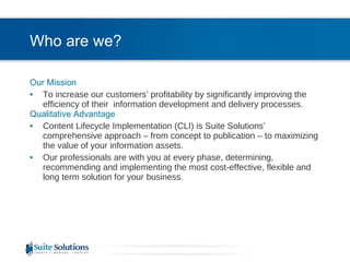 Who are we? Our Mission To increase our customers’ profitability by significantly improving the efficiency of their  information development and delivery processes. Qualitative Advantage Content Lifecycle Implementation (CLI) is Suite Solutions’  comprehensive approach – from concept to publication – to maximizing the value of your information assets. Our professionals are with you at every phase, determining, recommending and implementing the most cost-effective, flexible and long term solution for your business. 
