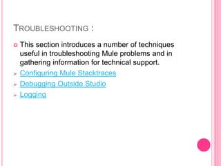 TROUBLESHOOTING :
 This section introduces a number of techniques
useful in troubleshooting Mule problems and in
gathering information for technical support.
 Configuring Mule Stacktraces
 Debugging Outside Studio
 Logging
 
