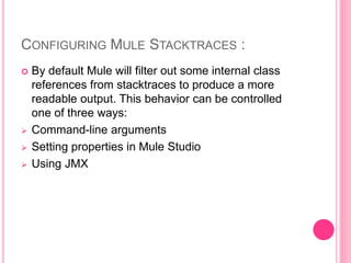 CONFIGURING MULE STACKTRACES :
 By default Mule will filter out some internal class
references from stacktraces to produce a more
readable output. This behavior can be controlled
one of three ways:
 Command-line arguments
 Setting properties in Mule Studio
 Using JMX
 