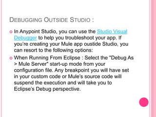 DEBUGGING OUTSIDE STUDIO :
 In Anypoint Studio, you can use the Studio Visual
Debugger to help you troubleshoot your app. If
you’re creating your Mule app oustide Studio, you
can resort to the following options:
 When Running From Eclipse : Select the "Debug As
> Mule Server" start-up mode from your
configuration file. Any breakpoint you will have set
in your custom code or Mule’s source code will
suspend the execution and will take you to
Eclipse’s Debug perspective.
 