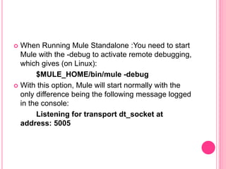  When Running Mule Standalone :You need to start
Mule with the -debug to activate remote debugging,
which gives (on Linux):
$MULE_HOME/bin/mule -debug
 With this option, Mule will start normally with the
only difference being the following message logged
in the console:
Listening for transport dt_socket at
address: 5005
 