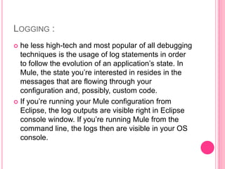LOGGING :
 he less high-tech and most popular of all debugging
techniques is the usage of log statements in order
to follow the evolution of an application’s state. In
Mule, the state you’re interested in resides in the
messages that are flowing through your
configuration and, possibly, custom code.
 If you’re running your Mule configuration from
Eclipse, the log outputs are visible right in Eclipse
console window. If you’re running Mule from the
command line, the logs then are visible in your OS
console.
 