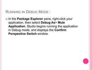 RUNNING IN DEBUG MODE :
 In the Package Explorer pane, right-click your
application, then select Debug As> Mule
Application. Studio begins running the application
in Debug mode, and displays the Confirm
Perspective Switch window.
 