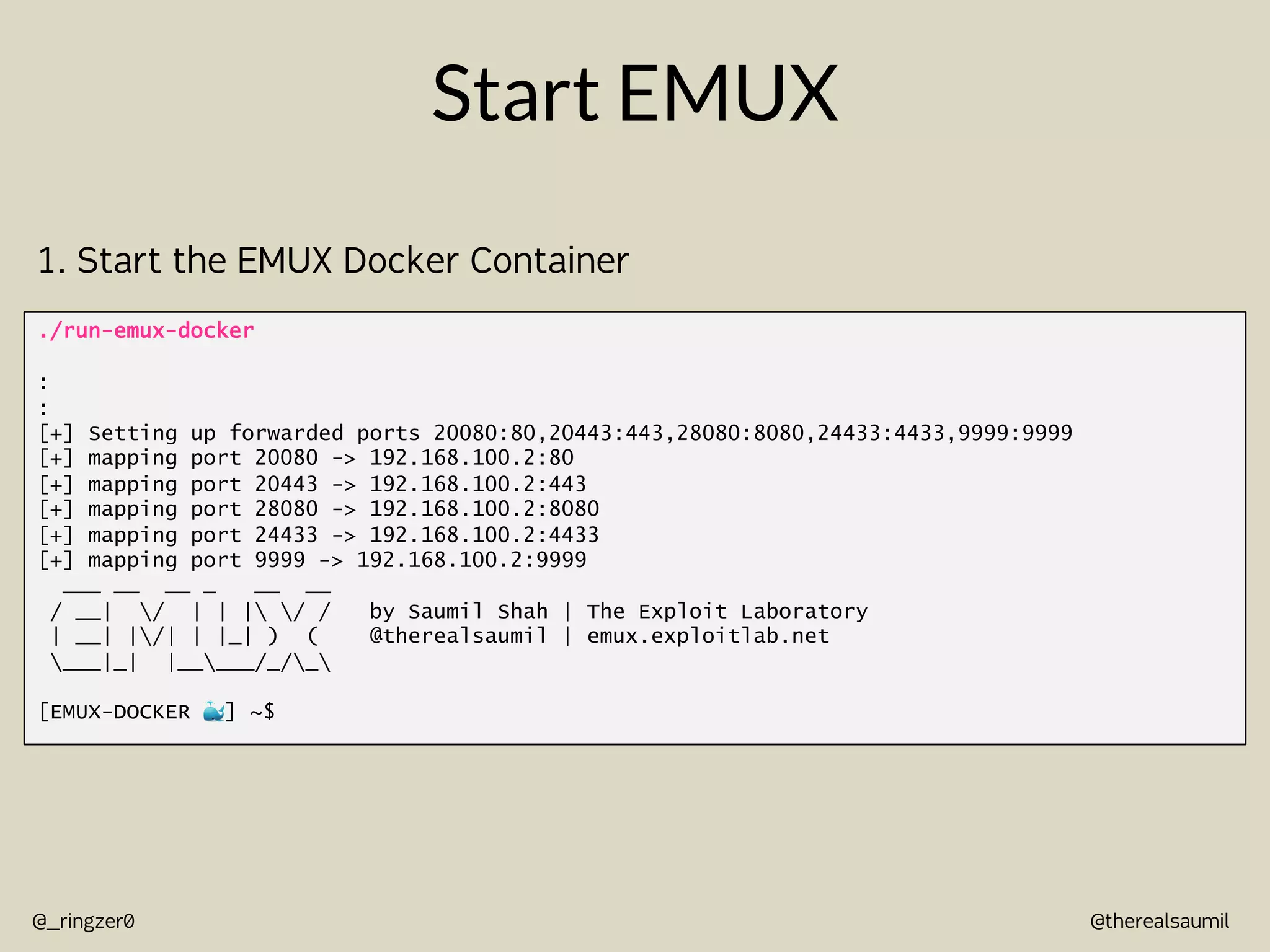 @therealsaumil
@_ringzer0
Start EMUX
./run-emux-docker
:
:
[+] Setting up forwarded ports 20080:80,20443:443,28080:8080,24433:4433,9999:9999
[+] mapping port 20080 -> 192.168.100.2:80
[+] mapping port 20443 -> 192.168.100.2:443
[+] mapping port 28080 -> 192.168.100.2:8080
[+] mapping port 24433 -> 192.168.100.2:4433
[+] mapping port 9999 -> 192.168.100.2:9999
___ __ __ _ __ __
/ __| / | | | / / by Saumil Shah | The Exploit Laboratory
| __| |/| | |_| ) ( @therealsaumil | emux.exploitlab.net
___|_| |_____/_/_
[EMUX-DOCKER !] ~$
1. Start the EMUX Docker Container
 