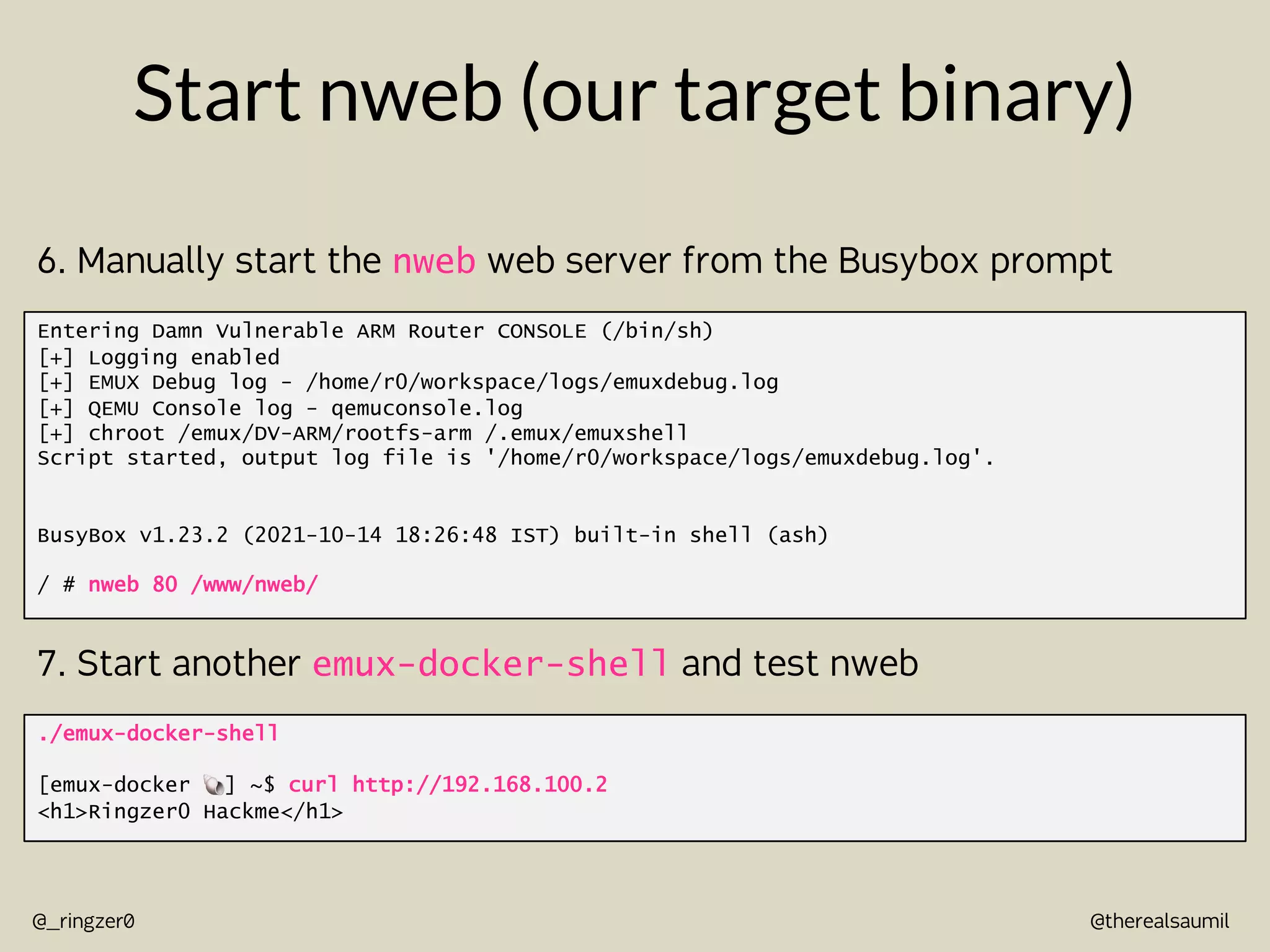 @therealsaumil
@_ringzer0
Start nweb (our target binary)
Entering Damn Vulnerable ARM Router CONSOLE (/bin/sh)
[+] Logging enabled
[+] EMUX Debug log - /home/r0/workspace/logs/emuxdebug.log
[+] QEMU Console log - qemuconsole.log
[+] chroot /emux/DV-ARM/rootfs-arm /.emux/emuxshell
Script started, output log file is '/home/r0/workspace/logs/emuxdebug.log'.
BusyBox v1.23.2 (2021-10-14 18:26:48 IST) built-in shell (ash)
/ # nweb 80 /www/nweb/
6. Manually start the nweb web server from the Busybox prompt
./emux-docker-shell
[emux-docker !] ~$ curl http://192.168.100.2
<h1>Ringzer0 Hackme</h1>
7. Start another emux-docker-shell and test nweb
 
