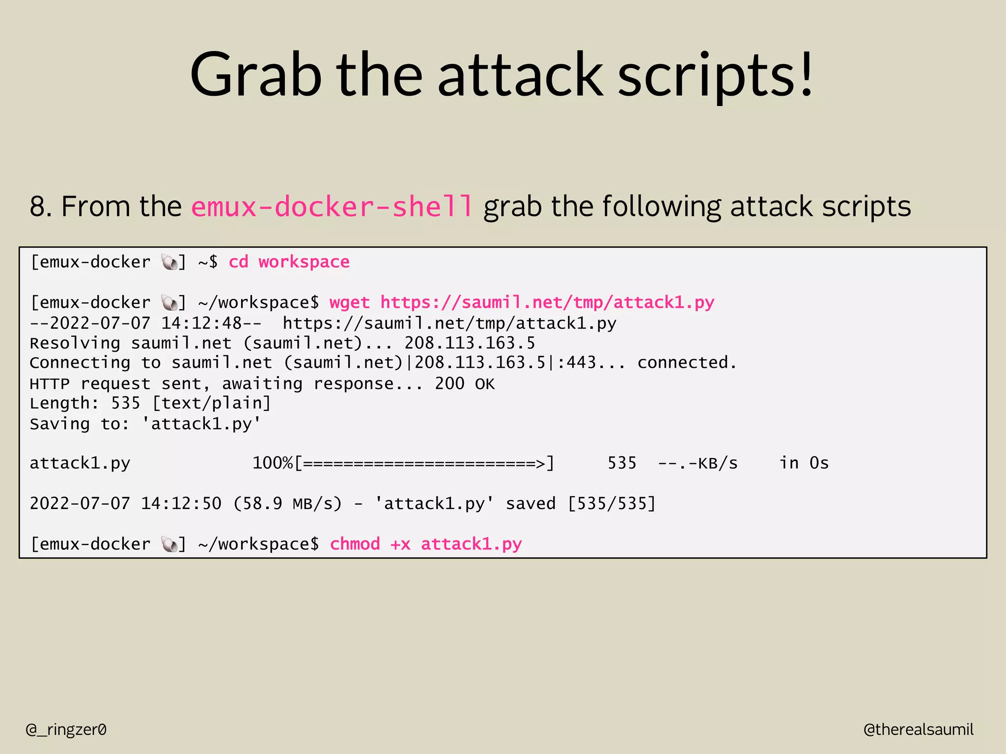 @therealsaumil
@_ringzer0
Grab the attack scripts!
[emux-docker !] ~$ cd workspace
[emux-docker !] ~/workspace$ wget https://saumil.net/tmp/attack1.py
--2022-07-07 14:12:48-- https://saumil.net/tmp/attack1.py
Resolving saumil.net (saumil.net)... 208.113.163.5
Connecting to saumil.net (saumil.net)|208.113.163.5|:443... connected.
HTTP request sent, awaiting response... 200 OK
Length: 535 [text/plain]
Saving to: 'attack1.py'
attack1.py 100%[=======================>] 535 --.-KB/s in 0s
2022-07-07 14:12:50 (58.9 MB/s) - 'attack1.py' saved [535/535]
[emux-docker !] ~/workspace$ chmod +x attack1.py
8. From the emux-docker-shell grab the following attack scripts
 