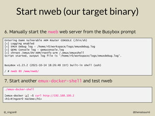 @therealsaumil
@_ringzer0
Start nweb (our target binary)
Entering Damn Vulnerable ARM Router CONSOLE (/bin/sh)
[+] Logging enabled
[+] EMUX Debug log - /home/r0/workspace/logs/emuxdebug.log
[+] QEMU Console log - qemuconsole.log
[+] chroot /emux/DV-ARM/rootfs-arm /.emux/emuxshell
Script started, output log file is '/home/r0/workspace/logs/emuxdebug.log'.
BusyBox v1.23.2 (2021-10-14 18:26:48 IST) built-in shell (ash)
/ # nweb 80 /www/nweb/
6. Manually start the nweb web server from the Busybox prompt
./emux-docker-shell
[emux-docker !] ~$ curl http://192.168.100.2
<h1>Ringzer0 Hackme</h1>
7. Start another emux-docker-shell and test nweb
 