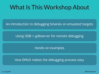 @therealsaumil
@_ringzer0
What Is This Workshop About
An Introduction to debugging binaries on emulated targets
Using GDB + gdbserver for remote debugging
Hands-on examples
How EMUX makes the debugging process easy
 
