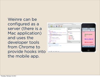 Weinre can be
            configured as a
            server (there is a
            Mac application)
            and uses the
            developer tools
            from Chrome to
            provide hooks into
            the mobile app.



Thursday, February 16, 2012
 