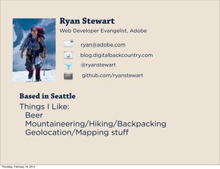 Ryan Stewart
                              Web Developer Evangelist, Adobe

                                     ryan@adobe.com

                                     blog.digitalbackcountry.com
                                     @ryanstewart

                                     github.com/ryanstewart



              Based in Seattle
              Things I Like:
               Beer
               Mountaineering/Hiking/Backpacking
               Geolocation/Mapping stuff



Thursday, February 16, 2012
 