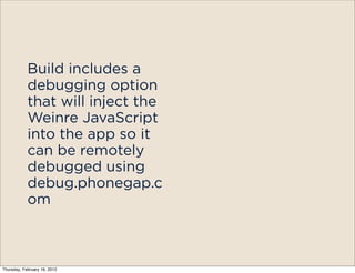 Build includes a
            debugging option
            that will inject the
            Weinre JavaScript
            into the app so it
            can be remotely
            debugged using
            debug.phonegap.c
            om



Thursday, February 16, 2012
 