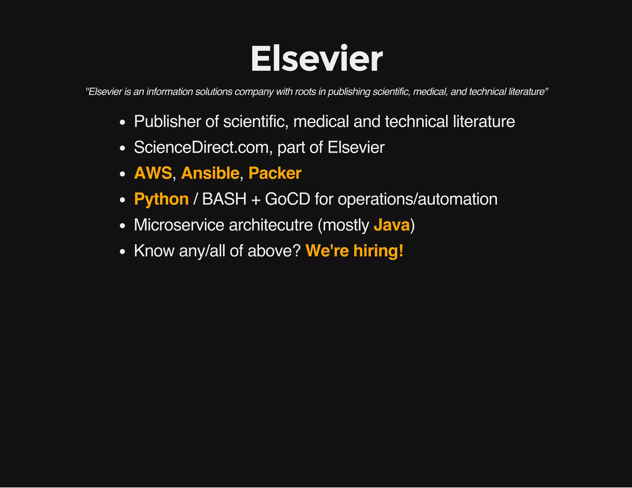Elsevier
"Elsevier is an information solutions company with roots in publishing scientific, medical, and technical literature"
Publisher of scientific, medical and technical literature
ScienceDirect.com, part of Elsevier
AWS, Ansible, Packer
Python / BASH + GoCD for operations/automation
Microservice architecutre (mostly Java)
Know any/all of above? We're hiring!
 