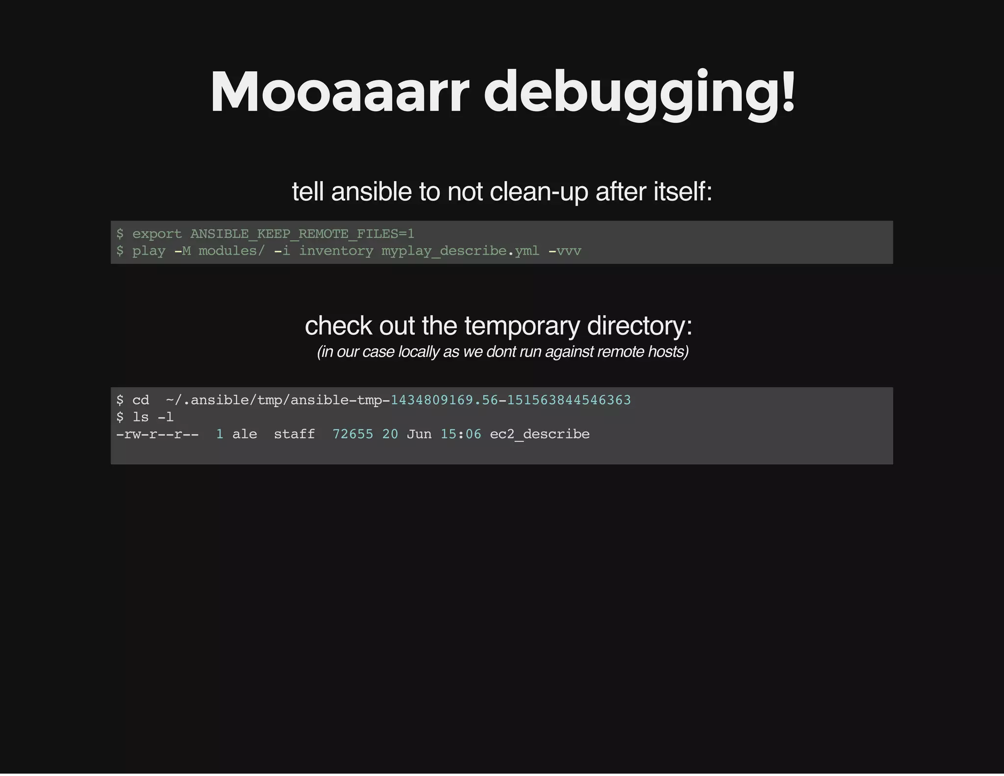 check out the temporary directory:
Mooaaarr debugging!
tell ansible to not clean-up after itself:
$exportANSIBLE_KEEP_REMOTE_FILES=1
$play-Mmodules/-iinventorymyplay_describe.yml-vvv
(in our case locally as we dont run against remote hosts)
$cd ~/.ansible/tmp/ansible-tmp-1434809169.56-151563844546363
$ls-l
-rw-r--r-- 1ale staff 7265520Jun15:06ec2_describe
 
