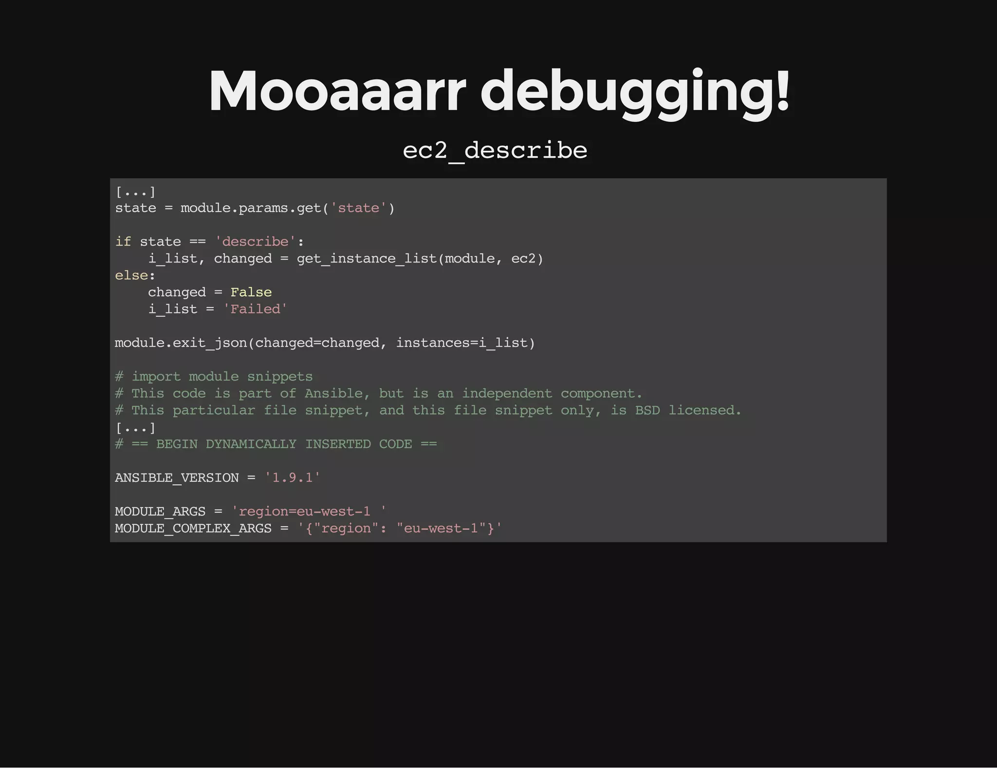 Mooaaarr debugging!
ec2_describe
[...]
state=module.params.get('state')
ifstate=='describe':
    i_list,changed=get_instance_list(module,ec2)
else:
    changed=False
    i_list='Failed'
module.exit_json(changed=changed,instances=i_list)
#importmodulesnippets
#ThiscodeispartofAnsible,butisanindependentcomponent.
#Thisparticularfilesnippet,andthisfilesnippetonly,isBSDlicensed.
[...]
#==BEGINDYNAMICALLYINSERTEDCODE==
ANSIBLE_VERSION='1.9.1'
MODULE_ARGS='region=eu-west-1'
MODULE_COMPLEX_ARGS='{"region":"eu-west-1"}'
 