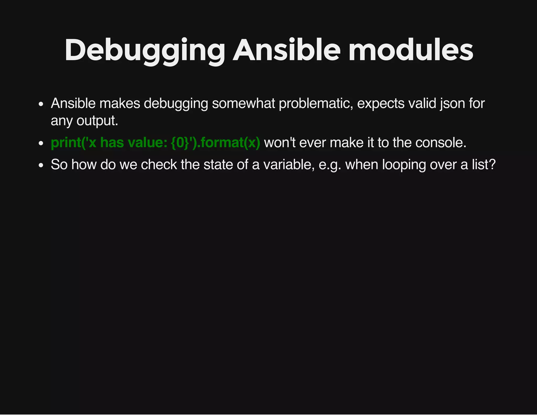 Debugging Ansible modules
Ansible makes debugging somewhat problematic, expects valid json for
any output.
print('x has value: {0}').format(x) won't ever make it to the console.
So how do we check the state of a variable, e.g. when looping over a list?
 
