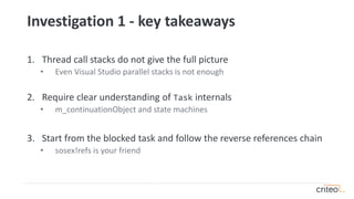 Investigation 1 - key takeaways
1. Thread call stacks do not give the full picture
• Even Visual Studio parallel stacks is not enough
2. Require clear understanding of Task internals
• m_continuationObject and state machines
3. Start from the blocked task and follow the reverse references chain
• sosex!refs is your friend
 