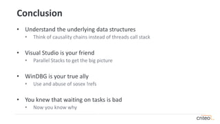 Conclusion
• Understand the underlying data structures
• Think of causality chains instead of threads call stack
• Visual Studio is your friend
• Parallel Stacks to get the big picture
• WinDBG is your true ally
• Use and abuse of sosex !refs
• You knew that waiting on tasks is bad
• Now you know why
 