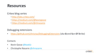 Resources
Criteo blog series
• http://labs.criteo.com/
• https://medium.com/@kevingosse
• https://medium.com/@chnasarre
Debugging extensions
• https://github.com/chrisnas/DebuggingExtensions (aka Grand Son Of Strike)
Contacts
• Kevin Gosse @kookiz
• Christophe Nasarre @chnasarre
 