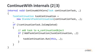 internal void ContinueWithCore(Task continuationTask, …)
{
TaskContinuation taskContinuation =
new StandardTaskContinuation(continuationTask, …);
…
if (!continuationTask.IsCompleted)
{
// add task to m_continuationObject
if (!AddTaskContinuation(taskContinuation, …))
{
taskContinuation.Run(this, …);
}
}
}
ContinueWith internals (2|3)
 
