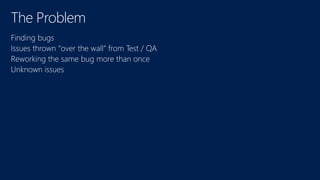 The Problem 
Finding bugs 
Issues thrown “over the wall” from Test / QA 
Reworking the same bug more than once 
Unknown issues 
 