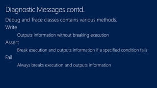 Diagnostic Messages contd. 
Debug and Trace classes contains various methods. 
Write 
O 
Assert 
Break execution and outputs information if a specified condition fails 
Fail 
 