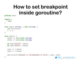 @a_soldatenko
How to set breakpoint
inside goroutine?package main
import (
"fmt"
)
func say(s string, r chan string) {
fmt.Println(s)
r <- s
}
func main() {
chan1 := make(chan string)
chan2 := make(chan string)
go say("world", chan1)
go say("hello", chan2)
res1 := <-chan1
res2 := <-chan2
fmt.Printf("Channel 1: %snChannel 2: %sn", res1, res2)
}
 