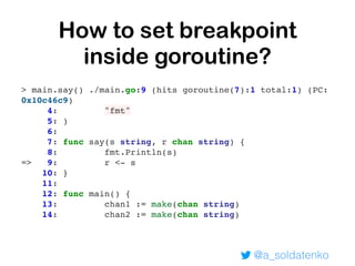 @a_soldatenko
> main.say() ./main.go:9 (hits goroutine(7):1 total:1) (PC:
0x10c46c9)
4: "fmt"
5: )
6:
7: func say(s string, r chan string) {
8: fmt.Println(s)
=> 9: r <- s
10: }
11:
12: func main() {
13: chan1 := make(chan string)
14: chan2 := make(chan string)
How to set breakpoint
inside goroutine?
 