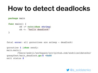 @a_soldatenko
How to detect deadlocks
fatal error: all goroutines are asleep - deadlock!
goroutine 1 [chan send]:
main.main()
/Users/andrii/workspace/src/github.com/andriisoldatenko/
gowayfest/main_deadlock.go:5 +0x50
exit status 2
 