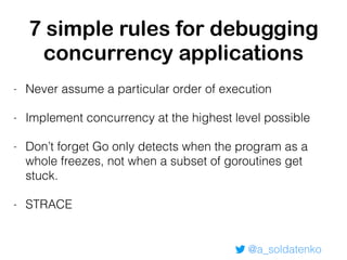 @a_soldatenko
7 simple rules for debugging
concurrency applications
- Never assume a particular order of execution
- Implement concurrency at the highest level possible
- Don’t forget Go only detects when the program as a
whole freezes, not when a subset of goroutines get
stuck.
- STRACE
 