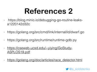 @a_soldatenko
References 2
- https://blog.minio.io/debugging-go-routine-leaks-
a1220142d32c
- https://golang.org/src/cmd/link/internal/ld/dwarf.go
- https://golang.org/src/runtime/runtime-gdb.py
- https://cseweb.ucsd.edu/~yiying/GoStudy-
ASPLOS19.pdf
- https://golang.org/doc/articles/race_detector.html
 
