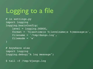 Logging to a ﬁle
# in settings.py
import logging
logging.basicConfig(
    level = logging.DEBUG,
    format = '%(asctime)s %(levelname)s %(message)s',
    filename = '/tmp/dango.log',
    filemode = 'w'
)

# Anywhere else
import logging
logging.debug(quot;A log messagequot;)

$ tail -f /tmp/django.log