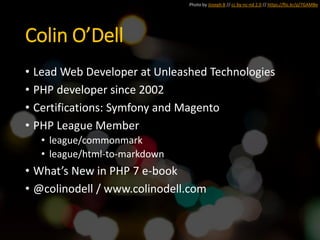 Colin O’Dell
• Lead Web Developer at Unleashed Technologies
• PHP developer since 2002
• Certifications: Symfony and Magento
• PHP League Member
• league/commonmark
• league/html-to-markdown
• What’s New in PHP 7 e-book
• @colinodell / www.colinodell.com
Photo by Joseph B // cc by-nc-nd 2.0 // https://flic.kr/p/7GAMBe
 