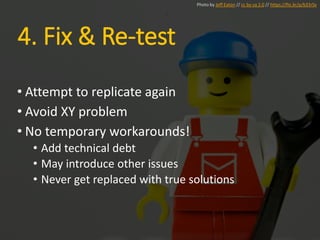 • Attempt to replicate again
• Avoid XY problem
• No temporary workarounds!
• Add technical debt
• May introduce other issues
• Never get replaced with true solutions
Photo by Jeff Eaton // cc by-sa 2.0 // https://flic.kr/p/b33rSx
4. Fix & Re-test
 