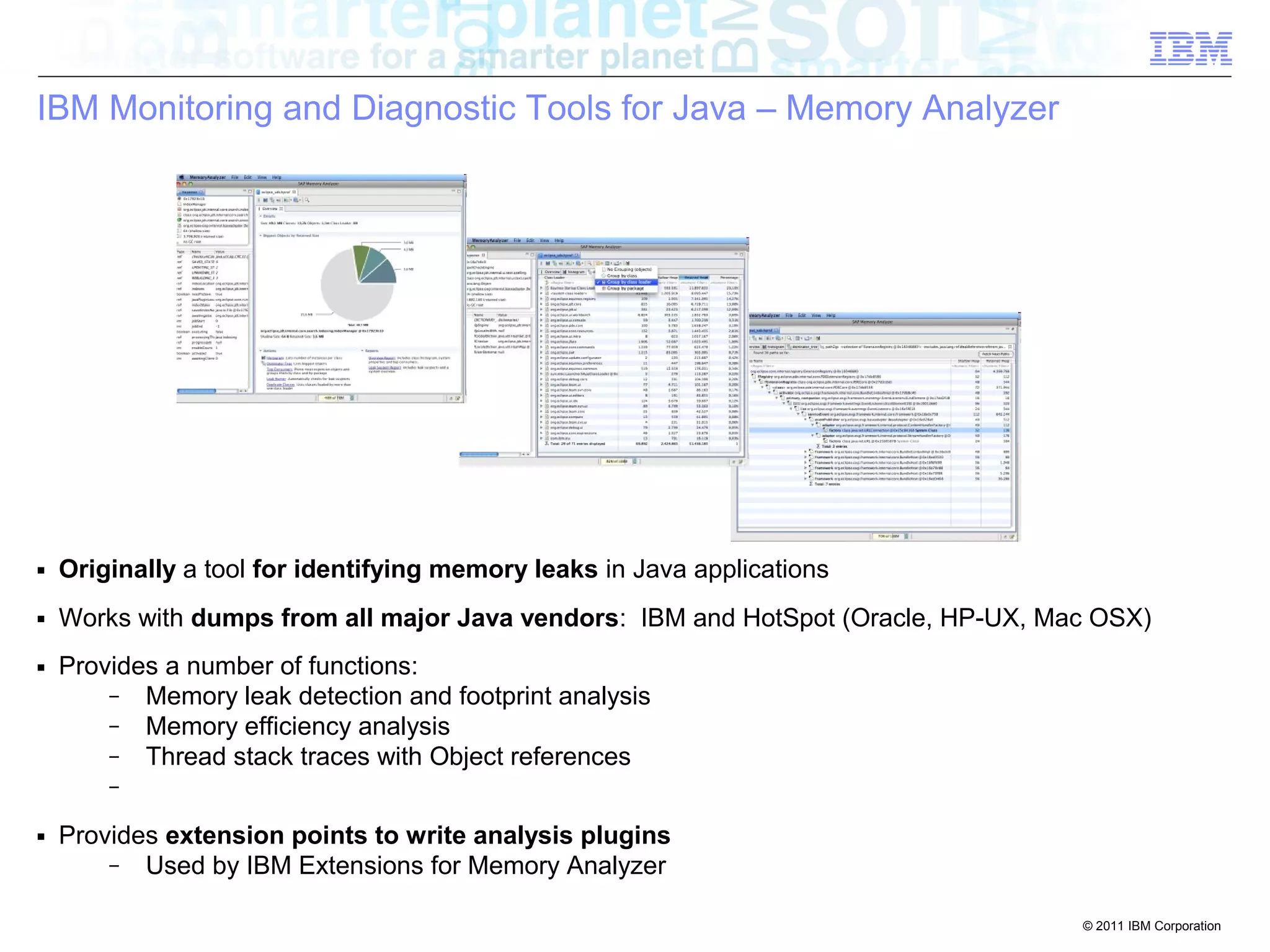 © 2011 IBM Corporation 
IBM Monitoring and Diagnostic Tools for Java – Memory Analyzer 
■ Originally a tool for identifying memory leaks in Java applications 
■ Works with dumps from all major Java vendors: IBM and HotSpot (Oracle, HP-UX, Mac OSX) 
■ Provides a number of functions: 
– Memory leak detection and footprint analysis 
– Memory efficiency analysis 
– Thread stack traces with Object references 
– 
■ Provides extension points to write analysis plugins 
– Used by IBM Extensions for Memory Analyzer 
 