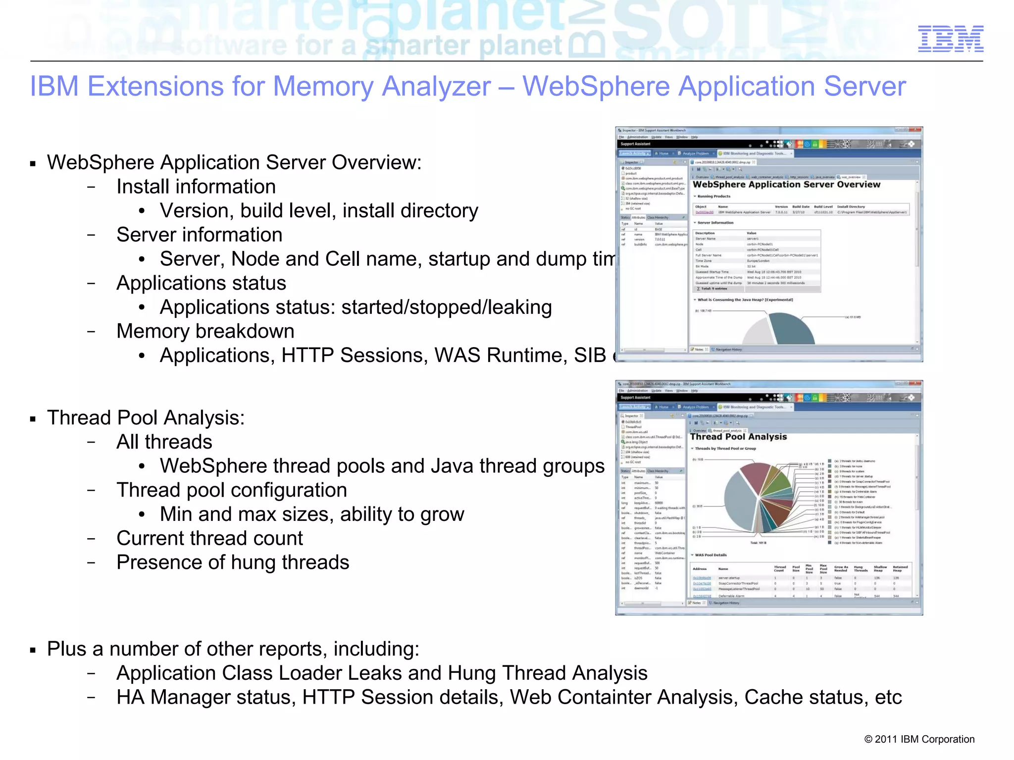 IBM Extensions for Memory Analyzer – WebSphere Application Server 
© 2011 IBM Corporation 
■ WebSphere Application Server Overview: 
– Install information 
● Version, build level, install directory 
– Server information 
● Server, Node and Cell name, startup and dump times 
– Applications status 
● Applications status: started/stopped/leaking 
– Memory breakdown 
● Applications, HTTP Sessions, WAS Runtime, SIB etc 
■ Thread Pool Analysis: 
– All threads 
● WebSphere thread pools and Java thread groups 
– Thread pool configuration 
● Min and max sizes, ability to grow 
– Current thread count 
– Presence of hung threads 
■ Plus a number of other reports, including: 
– Application Class Loader Leaks and Hung Thread Analysis 
– HA Manager status, HTTP Session details, Web Containter Analysis, Cache status, etc 
 