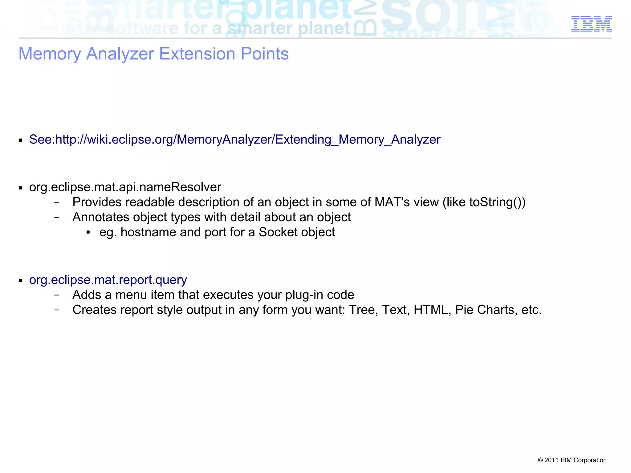 © 2011 IBM Corporation 
Memory Analyzer Extension Points 
■ See:http://wiki.eclipse.org/MemoryAnalyzer/Extending_Memory_Analyzer 
■ org.eclipse.mat.api.nameResolver 
– Provides readable description of an object in some of MAT's view (like toString()) 
– Annotates object types with detail about an object 
● eg. hostname and port for a Socket object 
■ org.eclipse.mat.report.query 
– Adds a menu item that executes your plug-in code 
– Creates report style output in any form you want: Tree, Text, HTML, Pie Charts, etc. 
 