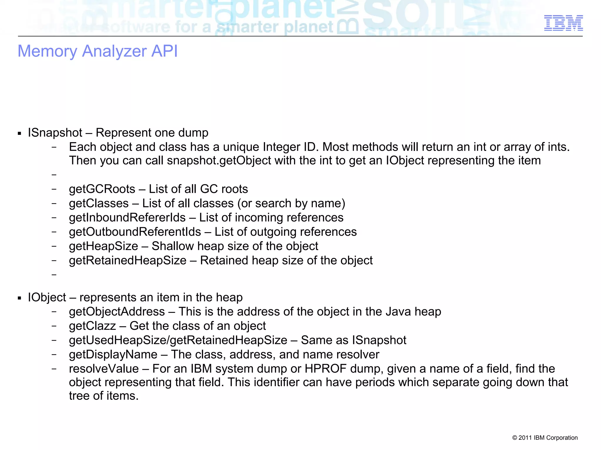 © 2011 IBM Corporation 
Memory Analyzer API 
■ ISnapshot – Represent one dump 
– Each object and class has a unique Integer ID. Most methods will return an int or array of ints. 
Then you can call snapshot.getObject with the int to get an IObject representing the item 
– 
– getGCRoots – List of all GC roots 
– getClasses – List of all classes (or search by name) 
– getInboundRefererIds – List of incoming references 
– getOutboundReferentIds – List of outgoing references 
– getHeapSize – Shallow heap size of the object 
– getRetainedHeapSize – Retained heap size of the object 
– 
■ IObject – represents an item in the heap 
– getObjectAddress – This is the address of the object in the Java heap 
– getClazz – Get the class of an object 
– getUsedHeapSize/getRetainedHeapSize – Same as ISnapshot 
– getDisplayName – The class, address, and name resolver 
– resolveValue – For an IBM system dump or HPROF dump, given a name of a field, find the 
object representing that field. This identifier can have periods which separate going down that 
tree of items. 
 