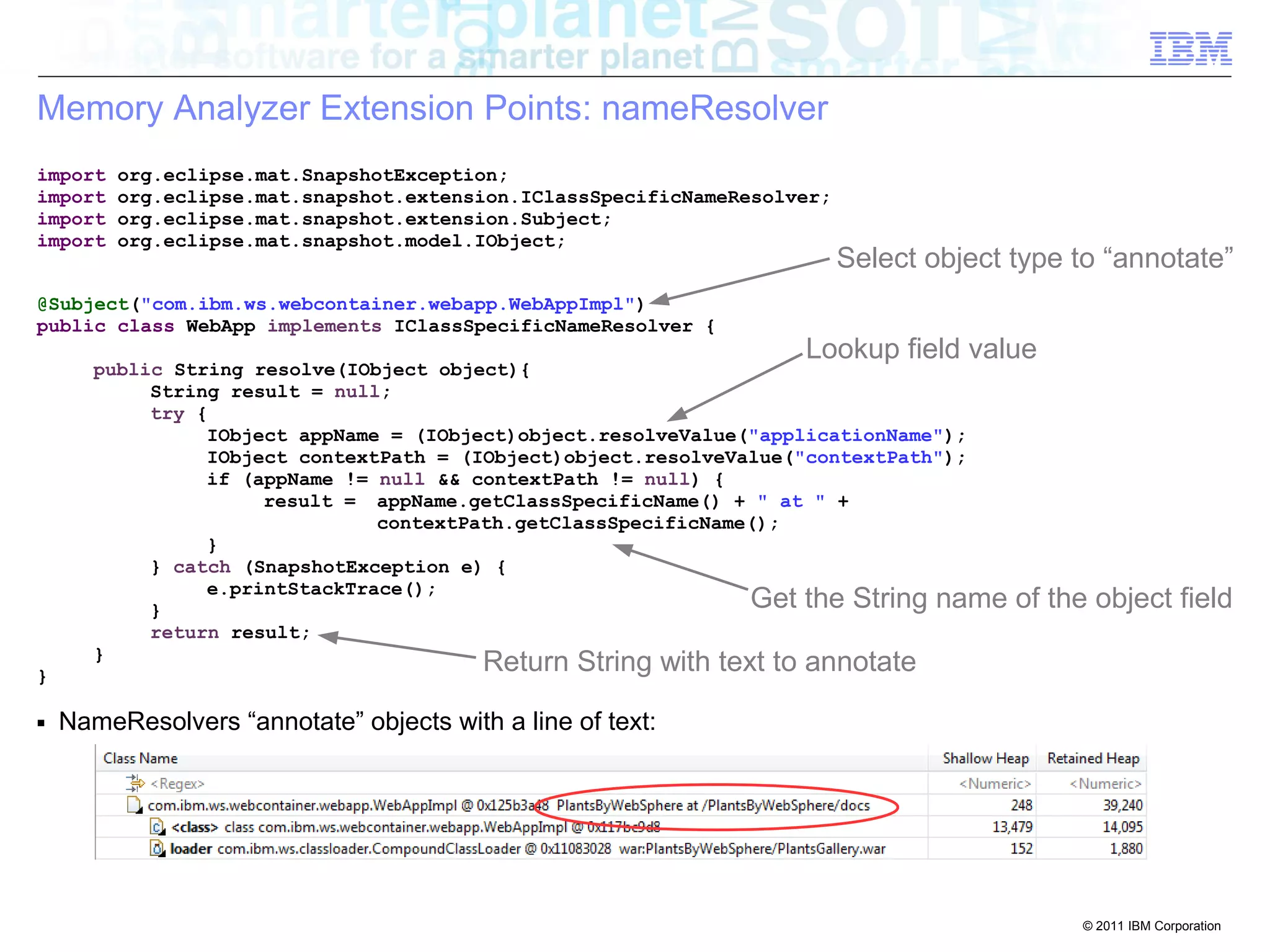 Get the String name of the object field 
© 2011 IBM Corporation 
Memory Analyzer Extension Points: nameResolver 
import org.eclipse.mat.SnapshotException; 
import org.eclipse.mat.snapshot.extension.IClassSpecificNameResolver; 
import org.eclipse.mat.snapshot.extension.Subject; 
import org.eclipse.mat.snapshot.model.IObject; 
@Subject("com.ibm.ws.webcontainer.webapp.WebAppImpl") 
public class WebApp implements IClassSpecificNameResolver { 
public String resolve(IObject object){ 
String result = null; 
try { 
Lookup field value 
IObject appName = (IObject)object.resolveValue("applicationName"); 
IObject contextPath = (IObject)object.resolveValue("contextPath"); 
if (appName != null && contextPath != null) { 
result = appName.getClassSpecificName() + " at " + 
contextPath.getClassSpecificName(); 
} 
} catch (SnapshotException e) { 
e.printStackTrace(); 
} 
return result; 
} 
} 
■ NameResolvers “annotate” objects with a line of text: 
Select object type to “annotate” 
Return String with text to annotate 
 