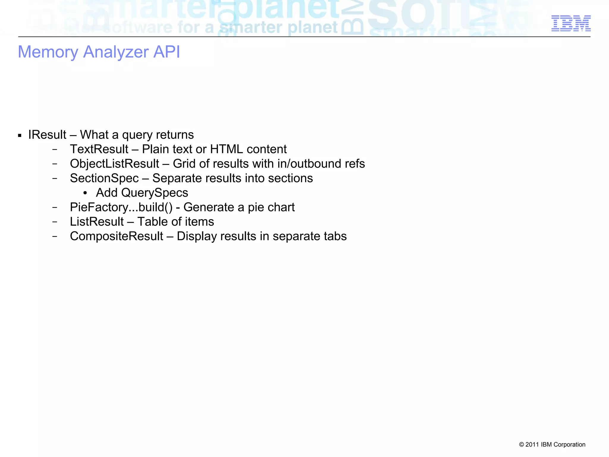 © 2011 IBM Corporation 
Memory Analyzer API 
■ IResult – What a query returns 
– TextResult – Plain text or HTML content 
– ObjectListResult – Grid of results with in/outbound refs 
– SectionSpec – Separate results into sections 
● Add QuerySpecs 
– PieFactory...build() - Generate a pie chart 
– ListResult – Table of items 
– CompositeResult – Display results in separate tabs 
 