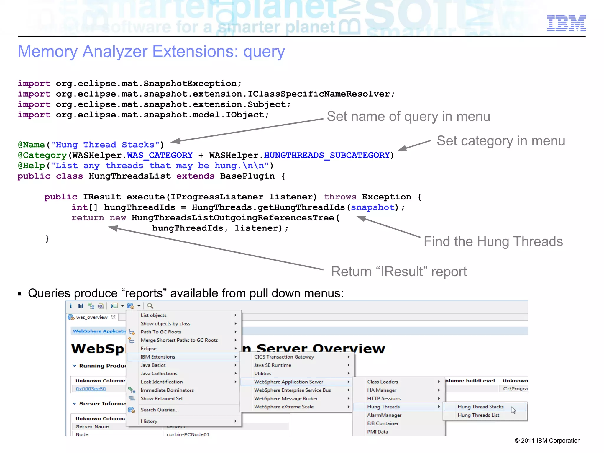 Find the Hung Threads 
© 2011 IBM Corporation 
Memory Analyzer Extensions: query 
import org.eclipse.mat.SnapshotException; 
import org.eclipse.mat.snapshot.extension.IClassSpecificNameResolver; 
import org.eclipse.mat.snapshot.extension.Subject; 
import org.eclipse.mat.snapshot.model.IObject; 
Set name of query in menu 
@Name("Hung Thread Stacks") 
@Category(WASHelper.WAS_CATEGORY + WASHelper.HUNGTHREADS_SUBCATEGORY) 
@Help("List any threads that may be hung.nn") 
public class HungThreadsList extends BasePlugin { 
public IResult execute(IProgressListener listener) throws Exception { 
int[] hungThreadIds = HungThreads.getHungThreadIds(snapshot); 
return new HungThreadsListOutgoingReferencesTree( 
hungThreadIds, listener); 
} 
■ Queries produce “reports” available from pull down menus: 
Set category in menu 
Return “IResult” report 
 
