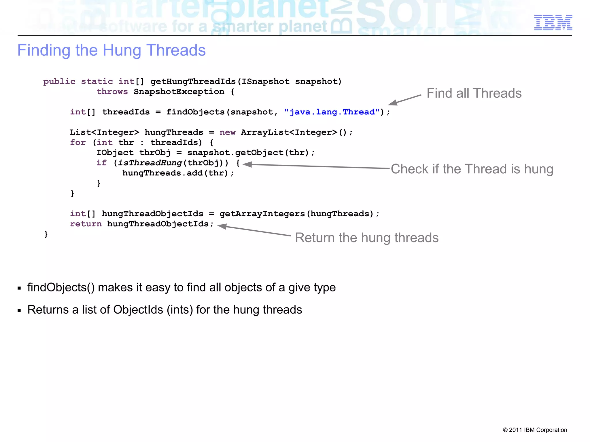 © 2011 IBM Corporation 
Finding the Hung Threads 
public static int[] getHungThreadIds(ISnapshot snapshot) 
throws SnapshotException { 
int[] threadIds = findObjects(snapshot, "java.lang.Thread"); 
List<Integer> hungThreads = new ArrayList<Integer>(); 
for (int thr : threadIds) { 
IObject thrObj = snapshot.getObject(thr); 
if (isThreadHung(thrObj)) { 
hungThreads.add(thr); 
} 
} 
int[] hungThreadObjectIds = getArrayIntegers(hungThreads); 
return hungThreadObjectIds; 
} 
■ findObjects() makes it easy to find all objects of a give type 
■ Returns a list of ObjectIds (ints) for the hung threads 
Find all Threads 
Check if the Thread is hung 
Return the hung threads 
 