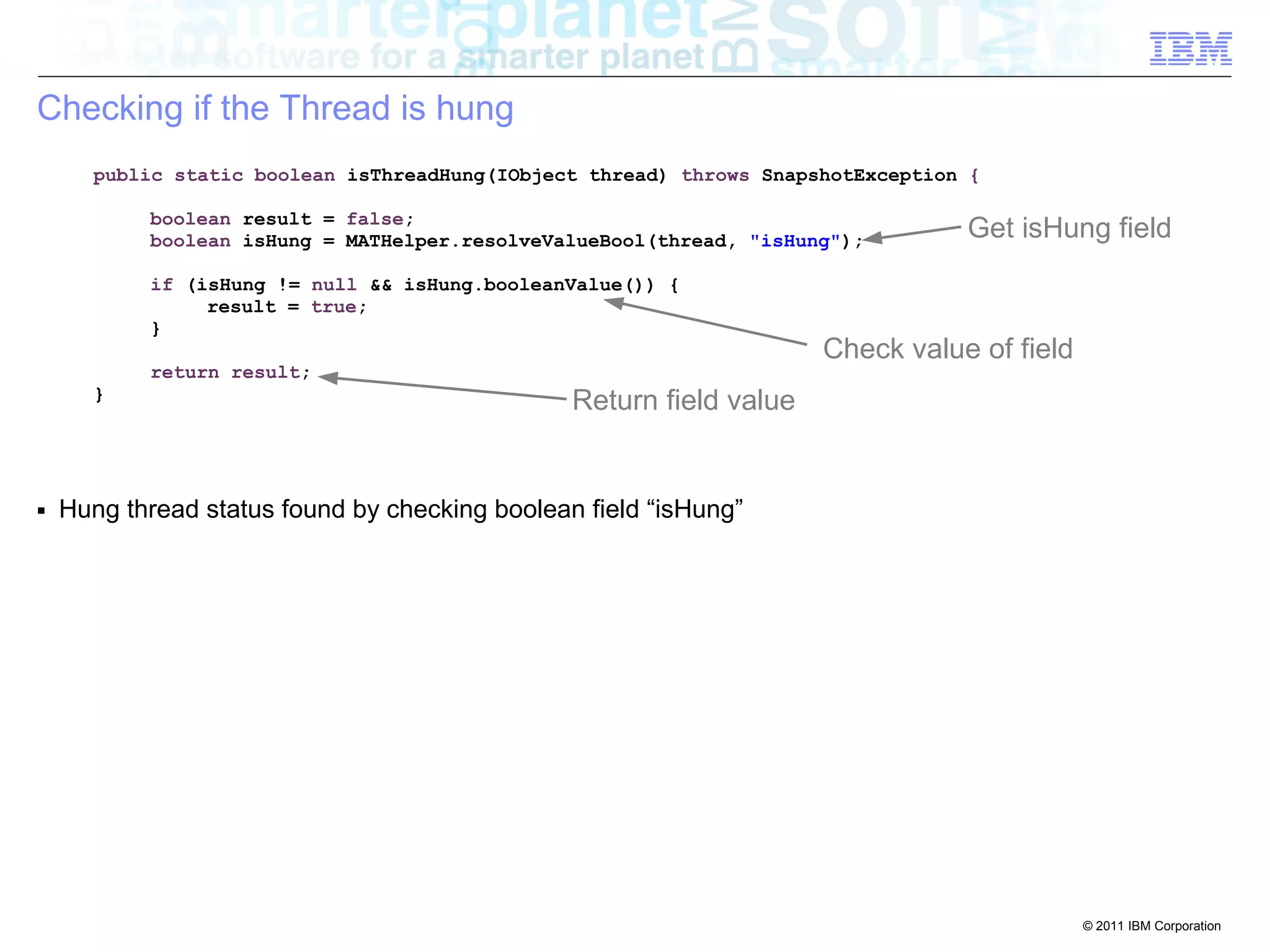 © 2011 IBM Corporation 
Checking if the Thread is hung 
public static boolean isThreadHung(IObject thread) throws SnapshotException { 
boolean result = false; 
boolean isHung = MATHelper.resolveValueBool(thread, "isHung"); 
if (isHung != null && isHung.booleanValue()) { 
result = true; 
} 
return result; 
} 
■ Hung thread status found by checking boolean field “isHung” 
Get isHung field 
Check value of field 
Return field value 
 
