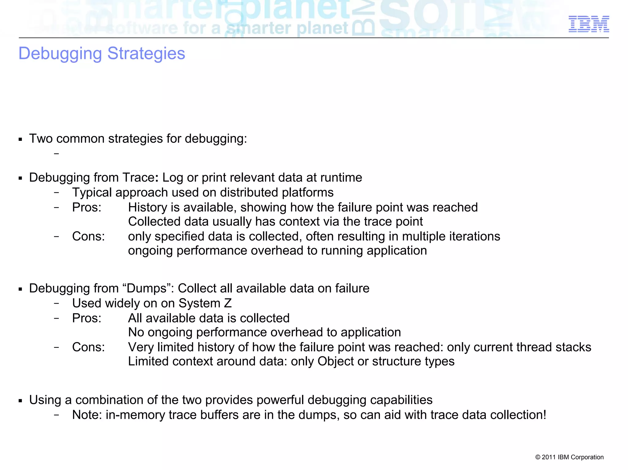 © 2011 IBM Corporation 
Debugging Strategies 
■ Two common strategies for debugging: 
– 
■ Debugging from Trace: Log or print relevant data at runtime 
– Typical approach used on distributed platforms 
– Pros: History is available, showing how the failure point was reached 
Collected data usually has context via the trace point 
– Cons: only specified data is collected, often resulting in multiple iterations 
ongoing performance overhead to running application 
■ Debugging from “Dumps”: Collect all available data on failure 
– Used widely on on System Z 
– Pros: All available data is collected 
No ongoing performance overhead to application 
– Cons: Very limited history of how the failure point was reached: only current thread stacks 
Limited context around data: only Object or structure types 
■ Using a combination of the two provides powerful debugging capabilities 
– Note: in-memory trace buffers are in the dumps, so can aid with trace data collection! 
 
