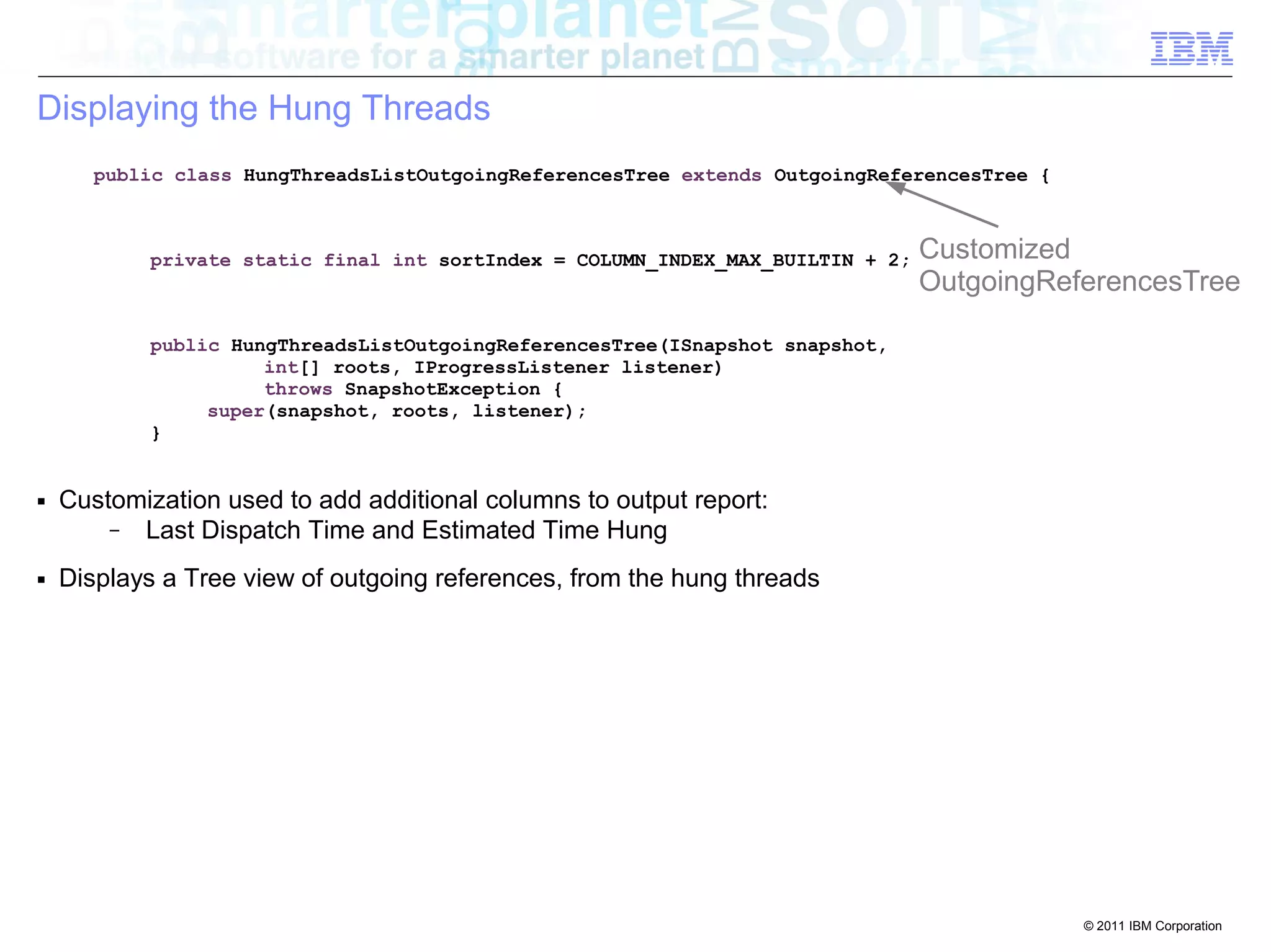 © 2011 IBM Corporation 
Displaying the Hung Threads 
public class HungThreadsListOutgoingReferencesTree extends OutgoingReferencesTree { 
private static final int sortIndex = COLUMN_INDEX_MAX_BUILTIN + 2; 
public HungThreadsListOutgoingReferencesTree(ISnapshot snapshot, 
int[] roots, IProgressListener listener) 
throws SnapshotException { 
super(snapshot, roots, listener); 
} 
■ Customization used to add additional columns to output report: 
– Last Dispatch Time and Estimated Time Hung 
■ Displays a Tree view of outgoing references, from the hung threads 
Customized 
OutgoingReferencesTree 
 