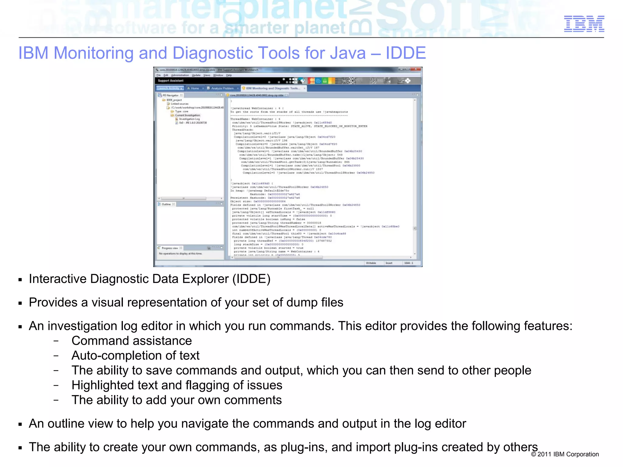 © 2011 IBM Corporation 
IBM Monitoring and Diagnostic Tools for Java – IDDE 
■ Interactive Diagnostic Data Explorer (IDDE) 
■ Provides a visual representation of your set of dump files 
■ An investigation log editor in which you run commands. This editor provides the following features: 
– Command assistance 
– Auto-completion of text 
– The ability to save commands and output, which you can then send to other people 
– Highlighted text and flagging of issues 
– The ability to add your own comments 
■ An outline view to help you navigate the commands and output in the log editor 
■ The ability to create your own commands, as plug-ins, and import plug-ins created by others 
