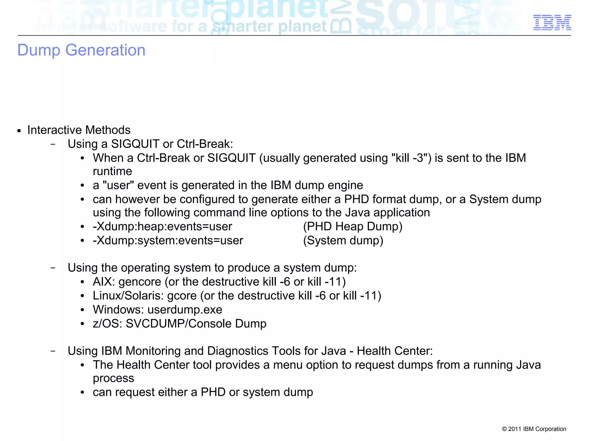 © 2011 IBM Corporation 
Dump Generation 
■ Interactive Methods 
– Using a SIGQUIT or Ctrl-Break: 
● When a Ctrl-Break or SIGQUIT (usually generated using "kill -3") is sent to the IBM 
runtime 
● a "user" event is generated in the IBM dump engine 
● can however be configured to generate either a PHD format dump, or a System dump 
using the following command line options to the Java application 
● -Xdump:heap:events=user (PHD Heap Dump) 
● -Xdump:system:events=user (System dump) 
– Using the operating system to produce a system dump: 
● AIX: gencore (or the destructive kill -6 or kill -11) 
● Linux/Solaris: gcore (or the destructive kill -6 or kill -11) 
● Windows: userdump.exe 
● z/OS: SVCDUMP/Console Dump 
– Using IBM Monitoring and Diagnostics Tools for Java - Health Center: 
● The Health Center tool provides a menu option to request dumps from a running Java 
process 
● can request either a PHD or system dump 
 