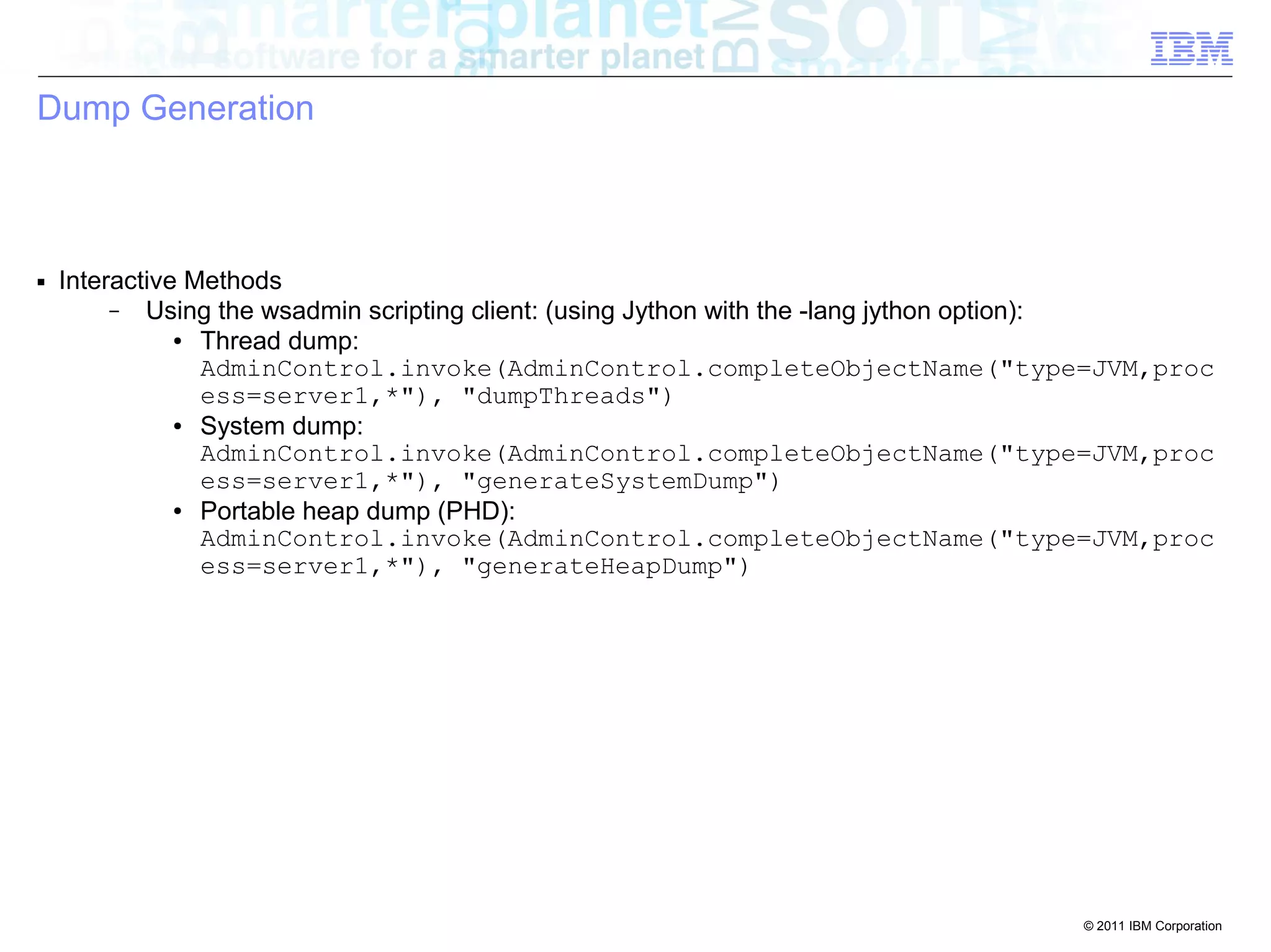© 2011 IBM Corporation 
Dump Generation 
■ Interactive Methods 
– Using the wsadmin scripting client: (using Jython with the -lang jython option): 
● Thread dump: 
AdminControl.invoke(AdminControl.completeObjectName("type=JVM,proc 
ess=server1,*"), "dumpThreads") 
● System dump: 
AdminControl.invoke(AdminControl.completeObjectName("type=JVM,proc 
ess=server1,*"), "generateSystemDump") 
● Portable heap dump (PHD): 
AdminControl.invoke(AdminControl.completeObjectName("type=JVM,proc 
ess=server1,*"), "generateHeapDump") 
 