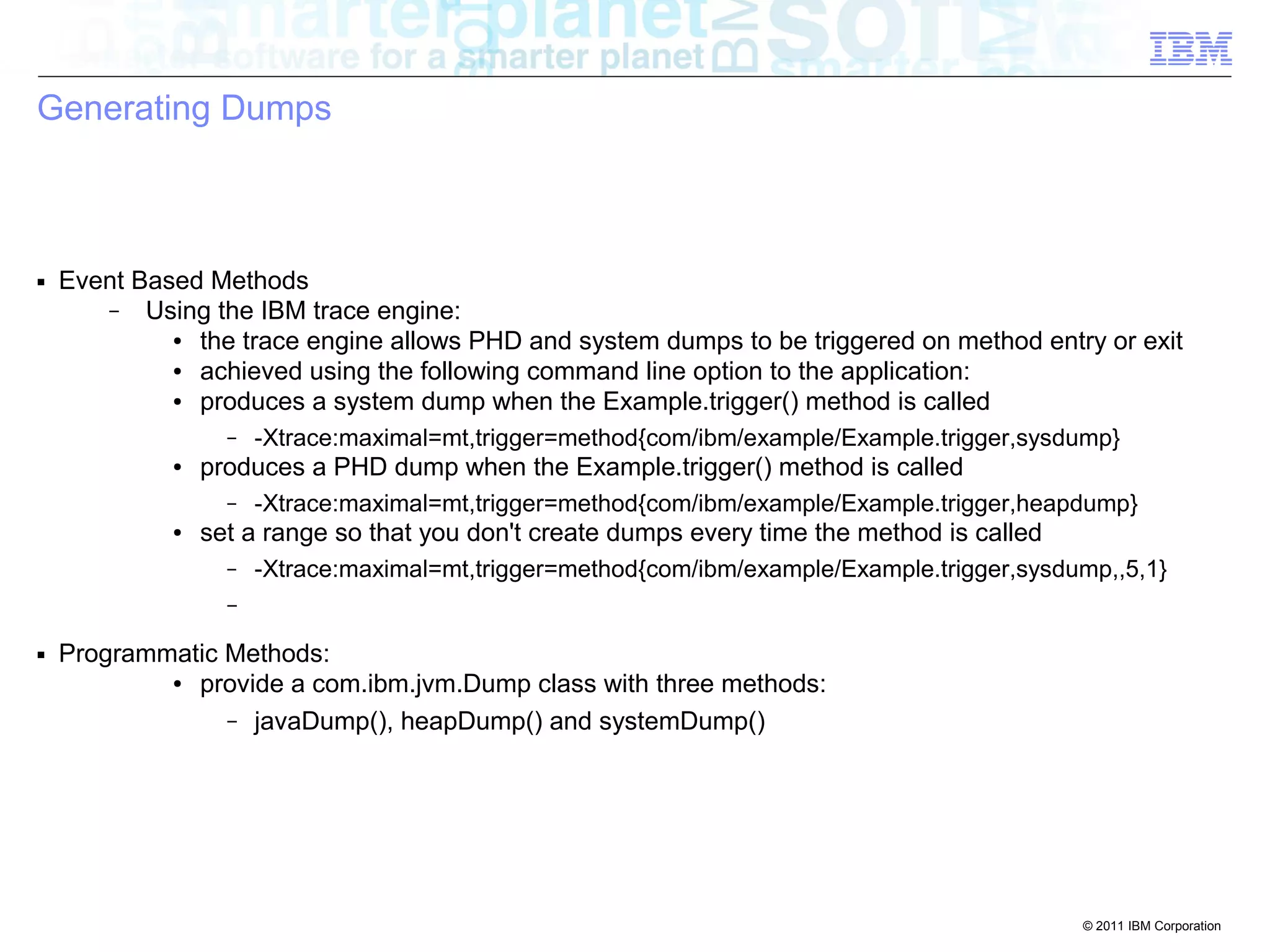 © 2011 IBM Corporation 
Generating Dumps 
■ Event Based Methods 
– Using the IBM trace engine: 
● the trace engine allows PHD and system dumps to be triggered on method entry or exit 
● achieved using the following command line option to the application: 
● produces a system dump when the Example.trigger() method is called 
– -Xtrace:maximal=mt,trigger=method{com/ibm/example/Example.trigger,sysdump} 
● produces a PHD dump when the Example.trigger() method is called 
– -Xtrace:maximal=mt,trigger=method{com/ibm/example/Example.trigger,heapdump} 
● set a range so that you don't create dumps every time the method is called 
– -Xtrace:maximal=mt,trigger=method{com/ibm/example/Example.trigger,sysdump,,5,1} 
– 
■ Programmatic Methods: 
● provide a com.ibm.jvm.Dump class with three methods: 
– javaDump(), heapDump() and systemDump() 
 
